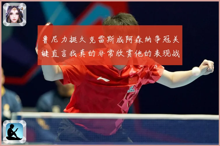 鲁尼力挺久克雷斯成阿森纳争冠关键直言我真的非常欣赏他的表现战术观察-深度解析