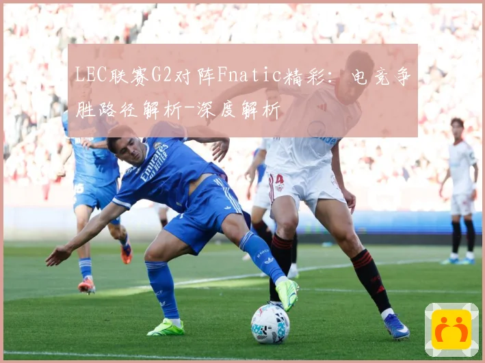 LEC联赛G2对阵Fnatic精彩：电竞争胜路径解析-深度解析