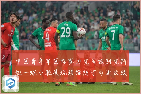 中国青年军国际赛力克乌兹别克斯坦一球小胜展现顽强防守与进攻效数据研判-深度解析