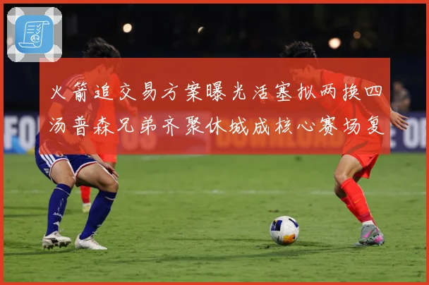 火箭追交易方案曝光活塞拟两换四汤普森兄弟齐聚休城成核心赛场复盘-深度解析
