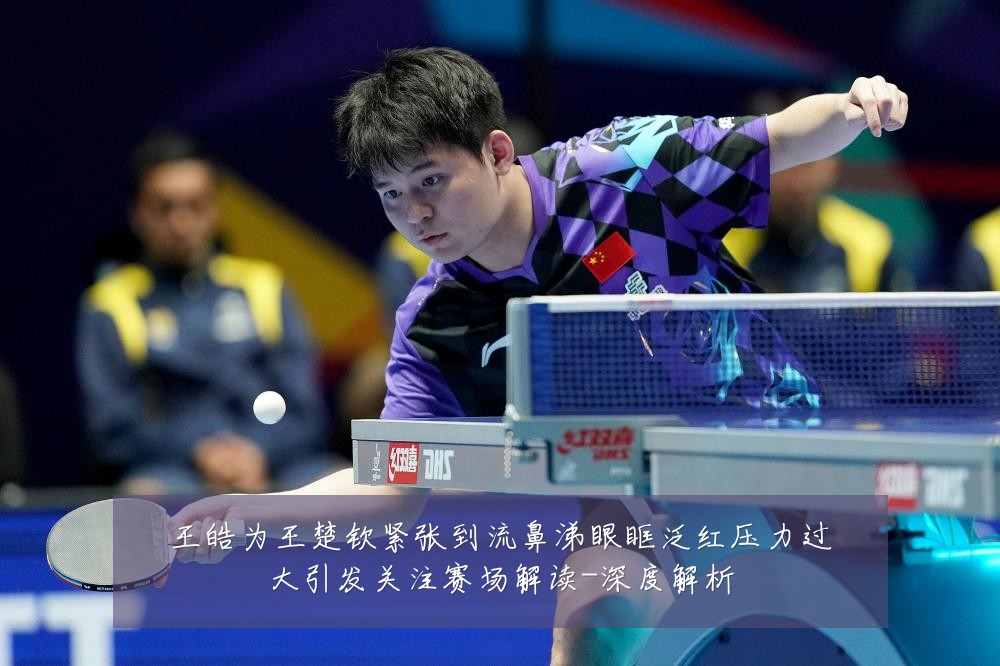王皓为王楚钦紧张到流鼻涕眼眶泛红压力过大引发关注赛场解读-深度解析
